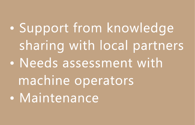 • Support from knowledge sharing with local partners • Needs assessment with machine operators • Maintenance 